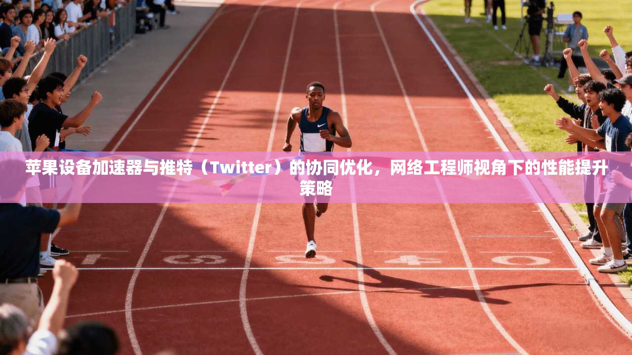 苹果设备加速器与推特（Twitter）的协同优化，网络工程师视角下的性能提升策略