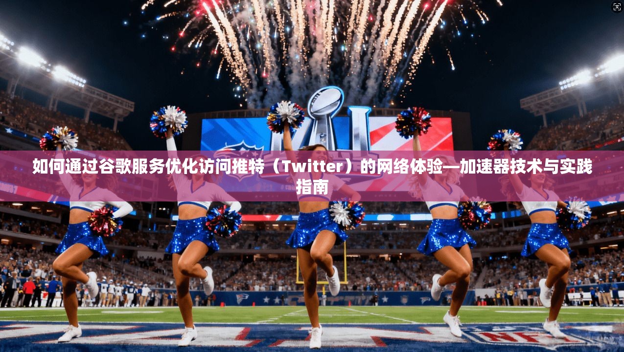 如何通过谷歌服务优化访问推特（Twitter）的网络体验—加速器技术与实践指南