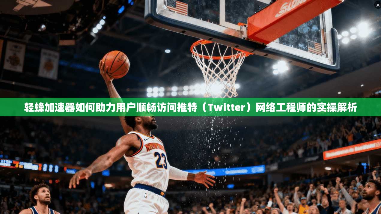轻蜂加速器如何助力用户顺畅访问推特（Twitter）网络工程师的实操解析