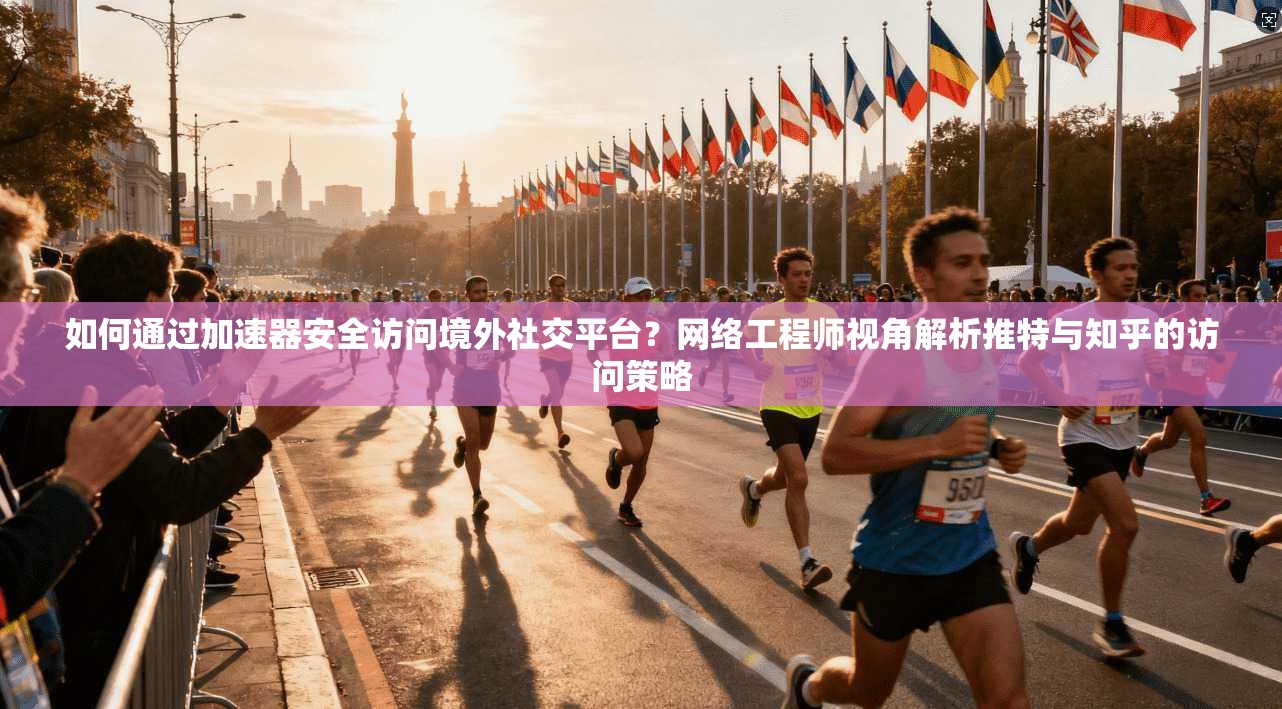 如何通过加速器安全访问境外社交平台？网络工程师视角解析推特与知乎的访问策略