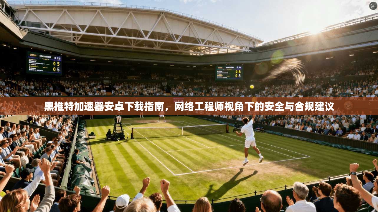 黑推特加速器安卓下载指南，网络工程师视角下的安全与合规建议
