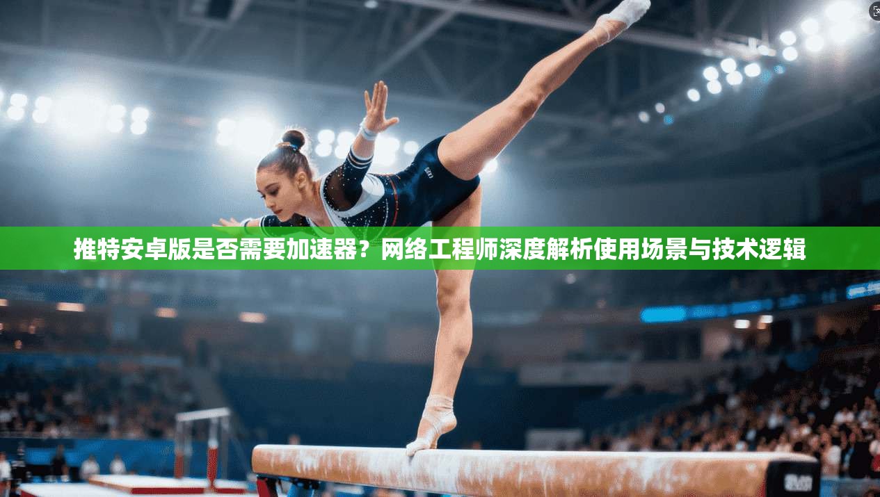 推特安卓版是否需要加速器？网络工程师深度解析使用场景与技术逻辑
