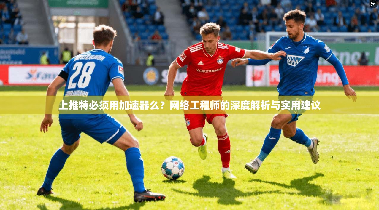 上推特必须用加速器么？网络工程师的深度解析与实用建议