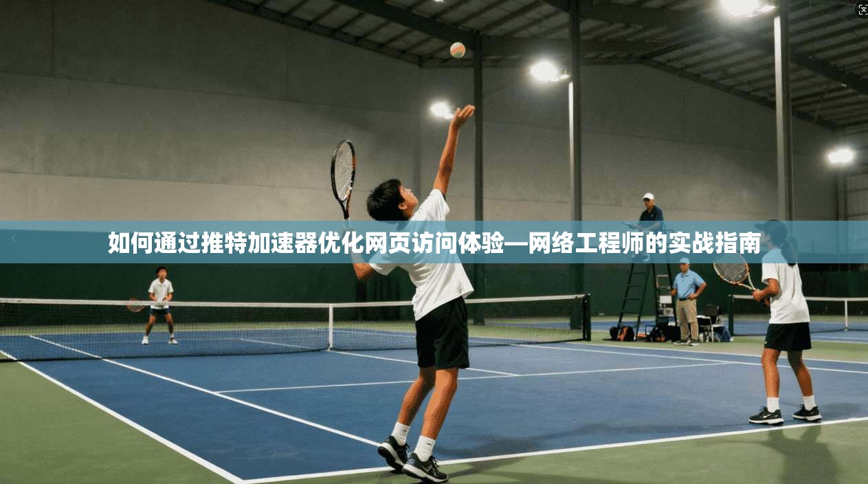 如何通过推特加速器优化网页访问体验—网络工程师的实战指南