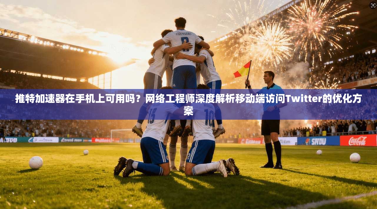 推特加速器在手机上可用吗？网络工程师深度解析移动端访问Twitter的优化方案