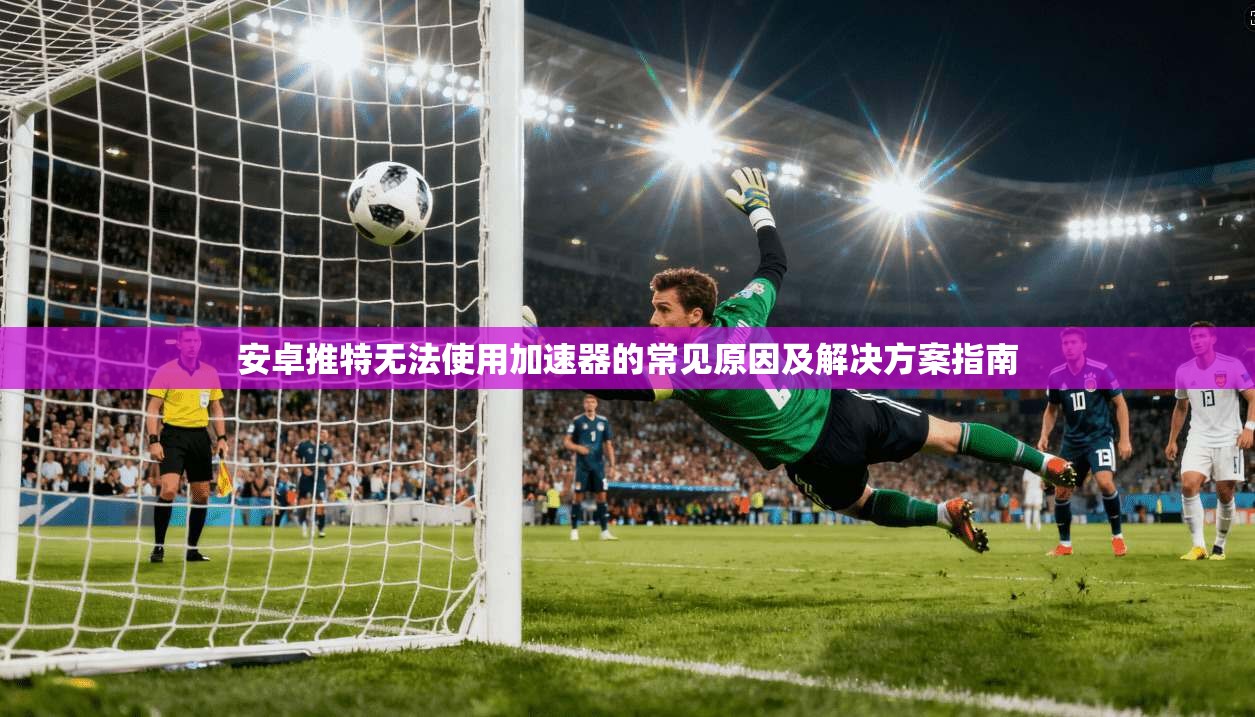 安卓推特无法使用加速器的常见原因及解决方案指南