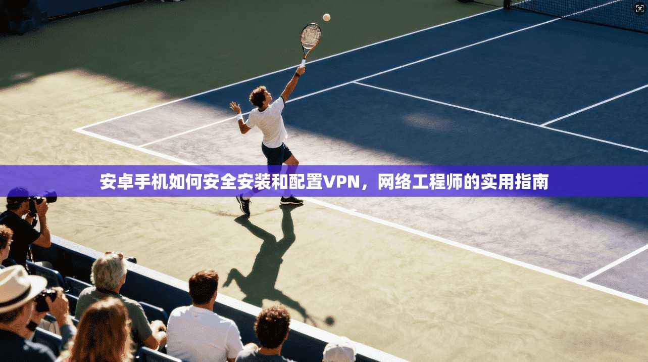 安卓手机如何安全安装和配置VPN,网络工程师的实用指南 安卓手机如何安全安装和配置VPN,网络工程师的实用指南