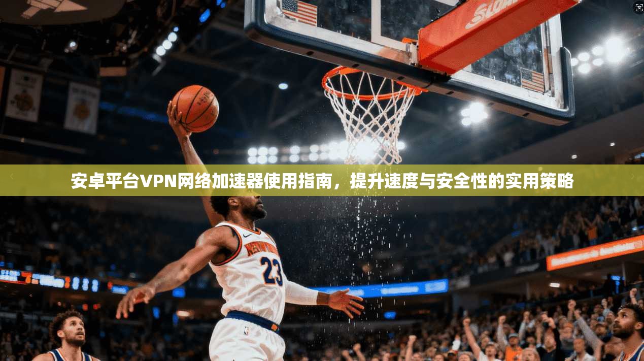 安卓平台VPN网络加速器使用指南，提升速度与安全性的实用策略